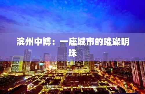 滨州中博:一座城市的璀璨明珠