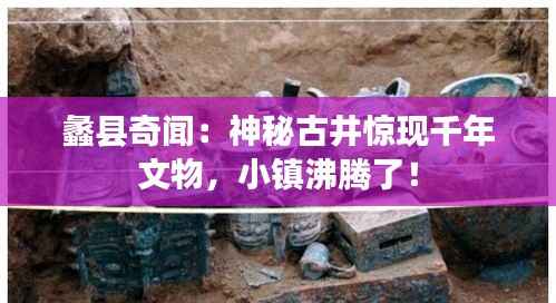 蠡县奇闻:神秘古井惊现千年文物,小镇沸腾了!
