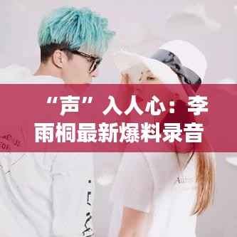 “声”入人心:李雨桐最新爆料录音背后的风暴