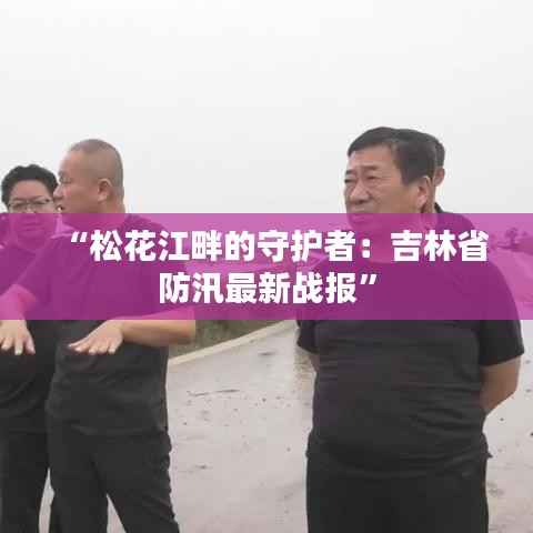 “松花江畔的守护者:吉林省防汛最新战报”