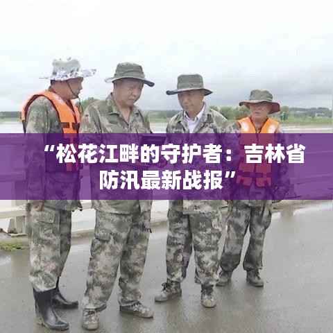 “松花江畔的守护者:吉林省防汛最新战报”