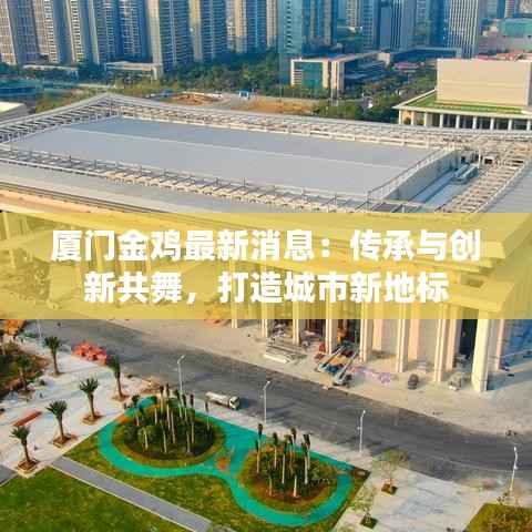 厦门金鸡最新消息:传承与创新共舞,打造城市新地标
