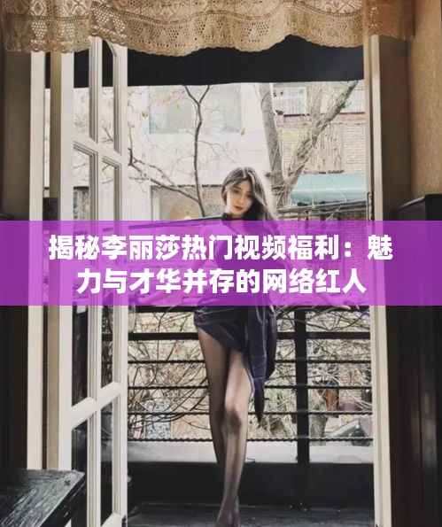 揭秘李丽莎热门视频福利:魅力与才华并存的网络红人