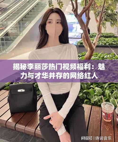 揭秘李丽莎热门视频福利:魅力与才华并存的网络红人