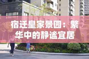 宿迁皇家景园:繁华中的静谧宜居之地