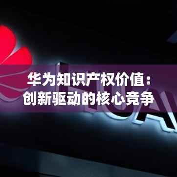 华为知识产权价值:创新驱动的核心竞争力