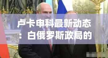 卢卡申科最新动态:白俄罗斯政局的风云变幻