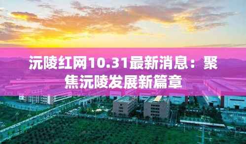 沅陵红网10.31最新消息:聚焦沅陵发展新篇章