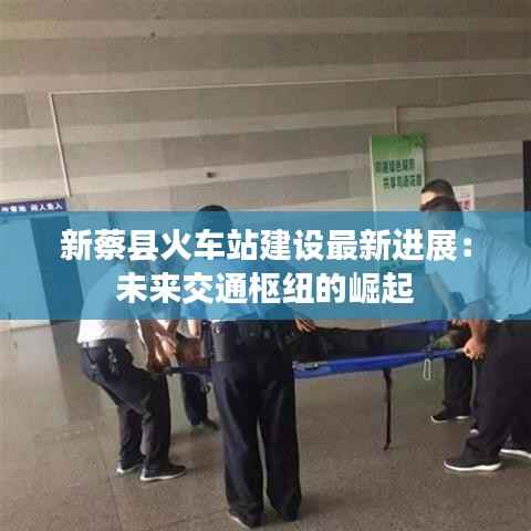 新蔡县火车站建设最新进展:未来交通枢纽的崛起