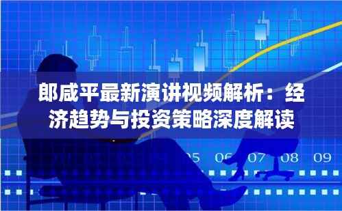 郎咸平最新演讲视频解析:经济趋势与投资策略深度解读