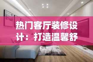 热门客厅装修设计:打造温馨舒适的家居空间