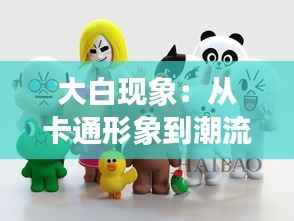 大白现象:从卡通形象到潮流象征的蜕变之旅