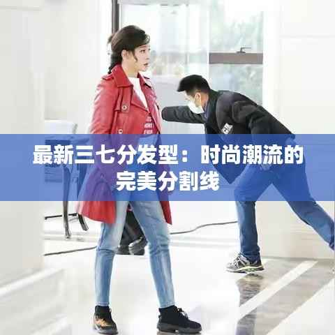 最新三七分发型:时尚潮流的完美分割线