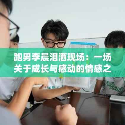 跑男李晨泪洒现场:一场关于成长与感动的情感之旅