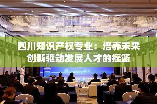 四川知识产权专业:培养未来创新驱动发展人才的摇篮