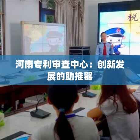 河南专利审查中心:创新发展的助推器