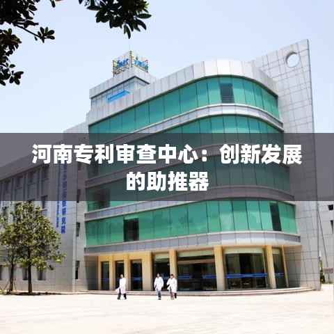 河南专利审查中心:创新发展的助推器