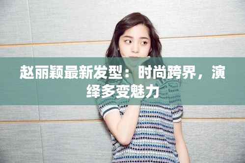 赵丽颖最新发型:时尚跨界,演绎多变魅力