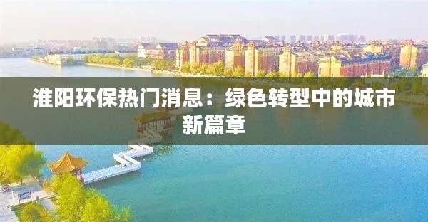 淮阳环保热门消息:绿色转型中的城市新篇章