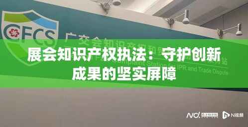展会知识产权执法：守护创新成果的坚实屏障