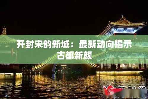 开封宋韵新城:最新动向揭示古都新颜