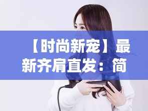 【时尚新宠】最新齐肩直发：简约而不简单，演绎现代女性魅力