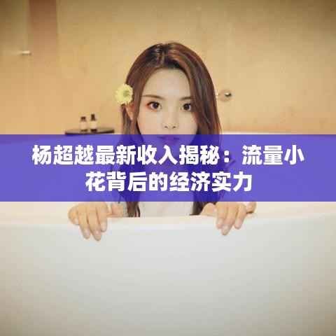 杨超越最新收入揭秘:流量小花背后的经济实力