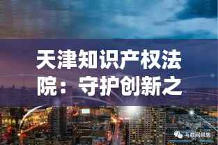 天津知识产权法院:守护创新之城的智慧堡垒