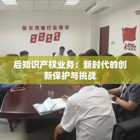 后知识产权业务:新时代的创新保护与挑战