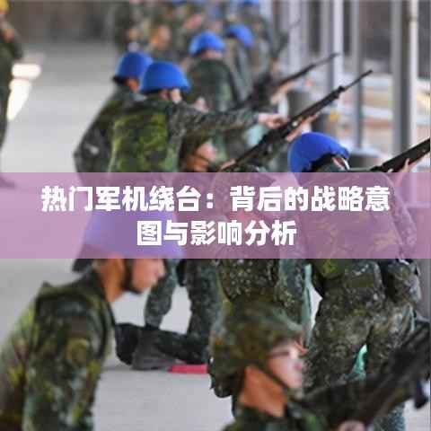 热门军机绕台:背后的战略意图与影响分析