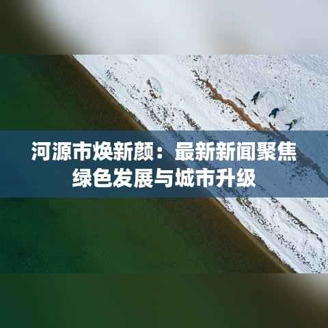 河源市焕新颜:最新新闻聚焦绿色发展与城市升级