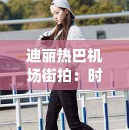 迪丽热巴机场街拍：时尚与美丽的完美演绎