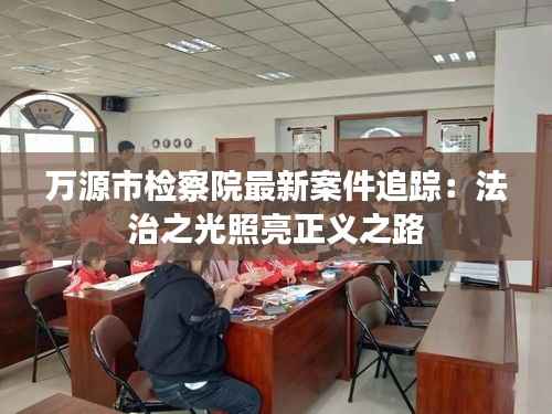 万源市检察院最新案件追踪:法治之光照亮正义之路