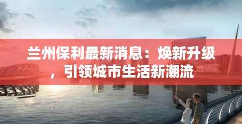 兰州保利最新消息:焕新升级,引领城市生活新潮流