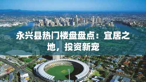 永兴县热门楼盘盘点:宜居之地,投资新宠