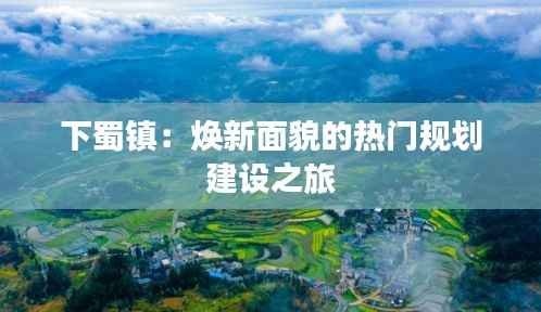 下蜀镇:焕新面貌的热门规划建设之旅