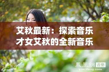 艾秋最新:探索音乐才女艾秋的全新音乐旅程
