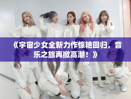 《宇宙少女全新力作惊艳回归,音乐之旅再掀高潮!》