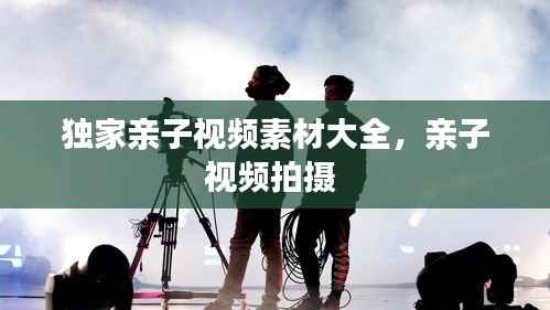 独家亲子视频素材大全,亲子视频拍摄