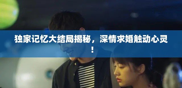 独家记忆大结局揭秘,深情求婚触动心灵!