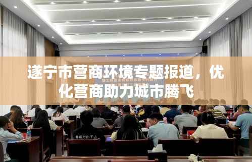 遂宁市营商环境专题报道,优化营商助力城市腾飞