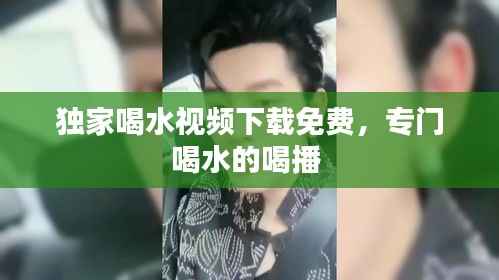 独家喝水视频下载免费,专门喝水的喝播