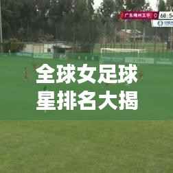 全球女足球星排名大揭秘,谁是最闪耀的足球之星?
