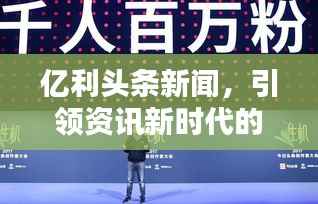 亿利头条新闻,引领资讯新时代的先锋风向标