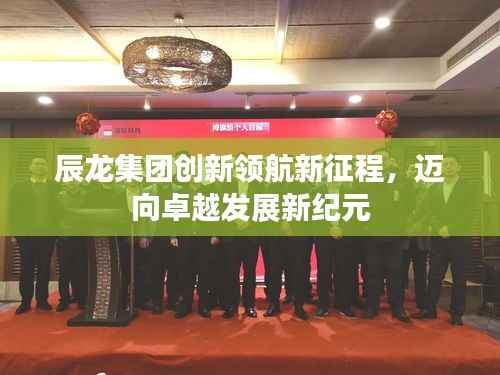 辰龙集团创新领航新征程,迈向卓越发展新纪元