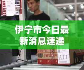 伊宁市今日最新消息速递