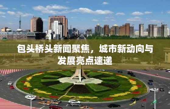 包头桥头新闻聚焦,城市新动向与发展亮点速递