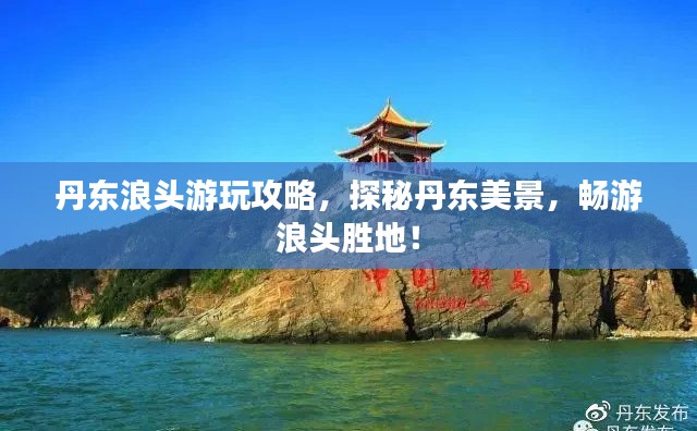 丹东浪头游玩攻略,探秘丹东美景,畅游浪头胜地!