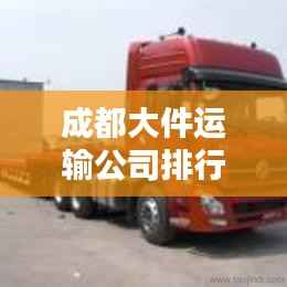 成都大件运输公司排行榜揭晓,优质企业一览无余!