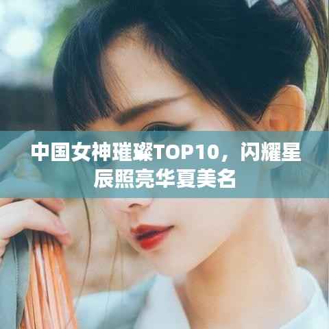 中国女神璀璨TOP10,闪耀星辰照亮华夏美名